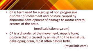 • CP is term used for a group of non progressive
disorder of movement and posture caused by
abnormal development of damage to motor control
centres of the brain.
(medicaldictionary.com)
• CP is a disorder of the movement, muscle tone,
posture that is caused by an insult to the immature,
developing brain, most often before birth.
(myoclinic.com)
 