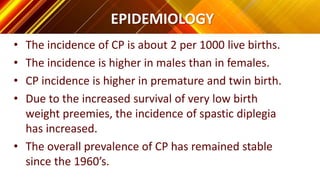 EPIDEMIOLOGY
• The incidence of CP is about 2 per 1000 live births.
• The incidence is higher in males than in females.
• CP incidence is higher in premature and twin birth.
• Due to the increased survival of very low birth
weight preemies, the incidence of spastic diplegia
has increased.
• The overall prevalence of CP has remained stable
since the 1960’s.
 