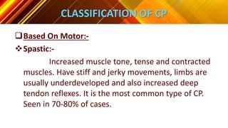 CLASSIFICATION OF CP
Based On Motor:-
Spastic:-
Increased muscle tone, tense and contracted
muscles. Have stiff and jerky movements, limbs are
usually underdeveloped and also increased deep
tendon reflexes. It is the most common type of CP.
Seen in 70-80% of cases.
 