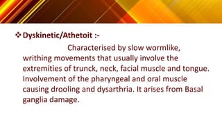 Dyskinetic/Athetoit :-
Characterised by slow wormlike,
writhing movements that usually involve the
extremities of trunck, neck, facial muscle and tongue.
Involvement of the pharyngeal and oral muscle
causing drooling and dysarthria. It arises from Basal
ganglia damage.
 
