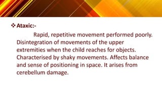 Ataxic:-
Rapid, repetitive movement performed poorly.
Disintegration of movements of the upper
extremities when the child reaches for objects.
Characterised by shaky movements. Affects balance
and sense of positioning in space. It arises from
cerebellum damage.
 