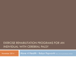 EXERCISE REHABILITATION PROGRAMS FOR AN
INDIVIDUAL WITH CEREBRAL PALSY
Move 4 Health - Robyn Papworth BExSc, GCertAppExSc(Rehab), MDisStdsNovember 2014
 