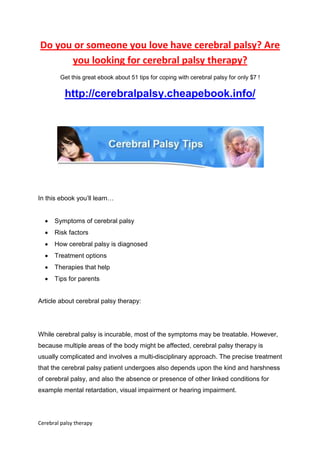 Do you or someone you love have cerebral palsy? Are
      you looking for cerebral palsy therapy?
        Get this great ebook about 51 tips for coping with cerebral palsy for only $7 !

          http://cerebralpalsy.cheapebook.info/




In this ebook you’ll learn…


  •   Symptoms of cerebral palsy
  •   Risk factors
  •   How cerebral palsy is diagnosed
  •   Treatment options
  •   Therapies that help
  •   Tips for parents


Article about cerebral palsy therapy:




While cerebral palsy is incurable, most of the symptoms may be treatable. However,
because multiple areas of the body might be affected, cerebral palsy therapy is
usually complicated and involves a multi-disciplinary approach. The precise treatment
that the cerebral palsy patient undergoes also depends upon the kind and harshness
of cerebral palsy, and also the absence or presence of other linked conditions for
example mental retardation, visual impairment or hearing impairment.




Cerebral palsy therapy
 
