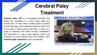 Cerebral Palsy
Treatment
Cerebral palsy (CP) is a neurological disorder that
affects the movement of a child, motor skills and
muscle tone. In most cases, cerebral palsy is caused
by brain damage, which develops while the child is still
in the utero or during shortly after birth. It refers to a
group of disorders that affect muscles coordination
and movement. In many cases hearing, vision and
sensation are also affected that’s why children need
cerebral palsy treatment as soon as possible.
 