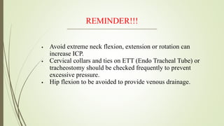 REMINDER!!!
 Avoid extreme neck flexion, extension or rotation can
increase ICP.
 Cervical collars and ties on ETT (Endo Tracheal Tube) or
tracheostomy should be checked frequently to prevent
excessive pressure.
 Hip flexion to be avoided to provide venous drainage.
 