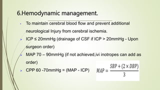 6.Hemodynamic management.
• To maintain cerebral blood flow and prevent additional
neurological Injury from cerebral ischemia.
 ICP ≤ 20mmHg (drainage of CSF if ICP > 20mmHg - Upon
surgeon order)
 MAP 70 – 90mmHg (if not achieved,ivi inotropes can add as
order)
 CPP 60 -70mmHg = (MAP - ICP)
 