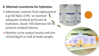 8. Maintain euvolemia for hydration
Administer isotonic fluid replacement
e.g IVD NaCL 0.9% to maintain
adequate cerebral perfusion &
hydration. Avoid IVD Dextrose 5% to
prevent cerebral edema.
Monitor urine output hourly and aim
>0.5ml/kg/H or half of body weight.
 