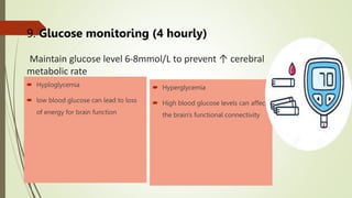9. Glucose monitoring (4 hourly)
Maintain glucose level 6-8mmol/L to prevent ↑ cerebral
metabolic rate
 Hyploglycemia
 low blood glucose can lead to loss
of energy for brain function
 Hyperglycemia
 High blood glucose levels can affect
the brain's functional connectivity
 