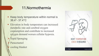 11.Normothermia
 Keep body temperature within normal is
36.4°- 37.4°C
 Elevation in body temperature can increased
metabolic rate and cerebral oxygen
consumption and contribute to increased
oxygen demand worsen cellular hypoxia.
 Tepid Sponging
 Paracetamol
 cooling blanket
 