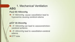 1. Mechanical Ventilation
ABG
Pao2 80-100mmHg
- If <60mmHg -cause vasodilation lead to
hypoxemia causing cerebral edema
pCO² 30-35mmHg
- If <35mmHg can lead to vasoconstriction-
cerebral ischemic.
- If >45mmHg lead to vasodilation-cerebral
edema.
ETT tube
 