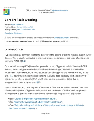 Cerebral salt wasting
Official reprint from UpToDate www.uptodate.com
©2023 UpToDate
Cerebral salt wasting
Author: Biff F Palmer, MD
Section Editor: Richard H Sterns, MD
Deputy Editor: John P Forman, MD, MSc
Contributor Disclosures
All topics are updated as new evidence becomes available and our peer review process is complete.
Literature review current through: Oct 2023. | This topic last updated: Jun 28, 2022.
INTRODUCTION
Hyponatremia is a common electrolyte disorder in the setting of central nervous system (CNS)
disease. This is usually attributed to the syndrome of inappropriate secretion of antidiuretic
hormone (SIADH) [1-4].
Cerebral salt wasting (CSW) is another potential cause of hyponatremia in those with CNS
disease, particularly patients with subarachnoid hemorrhage. CSW is characterized by
hyponatremia and extracellular fluid depletion due to inappropriate sodium wasting in the
urine [5]. However, some authorities contend that CSW does not really exist and is only a
misnomer for what is actually SIADH, with the putative salt wasting being due to
unappreciated volume expansion [6,7].
Issues related to CSW, including the differentiation from SIADH, will be reviewed here. The
causes and diagnosis of hyponatremia, causes and treatment of SIADH, and the general
management of patients with subarachnoid hemorrhage are presented separately:
®
®
(See "Causes of hypotonic hyponatremia in adults".)
●
(See "Diagnostic evaluation of adults with hyponatremia".)
●
(See "Pathophysiology and etiology of the syndrome of inappropriate antidiuretic
hormone secretion (SIADH)".)
●
- Page 1 of 16 -
 