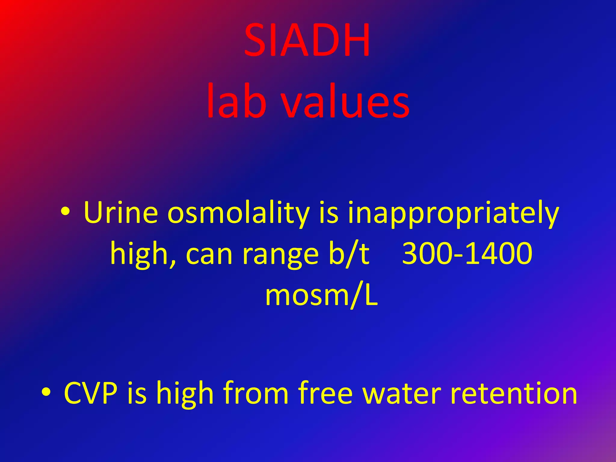 SIADH
lab values
• Urine osmolality is inappropriately
high, can range b/t 300-1400
mosm/L
• CVP is high from free water retention
 