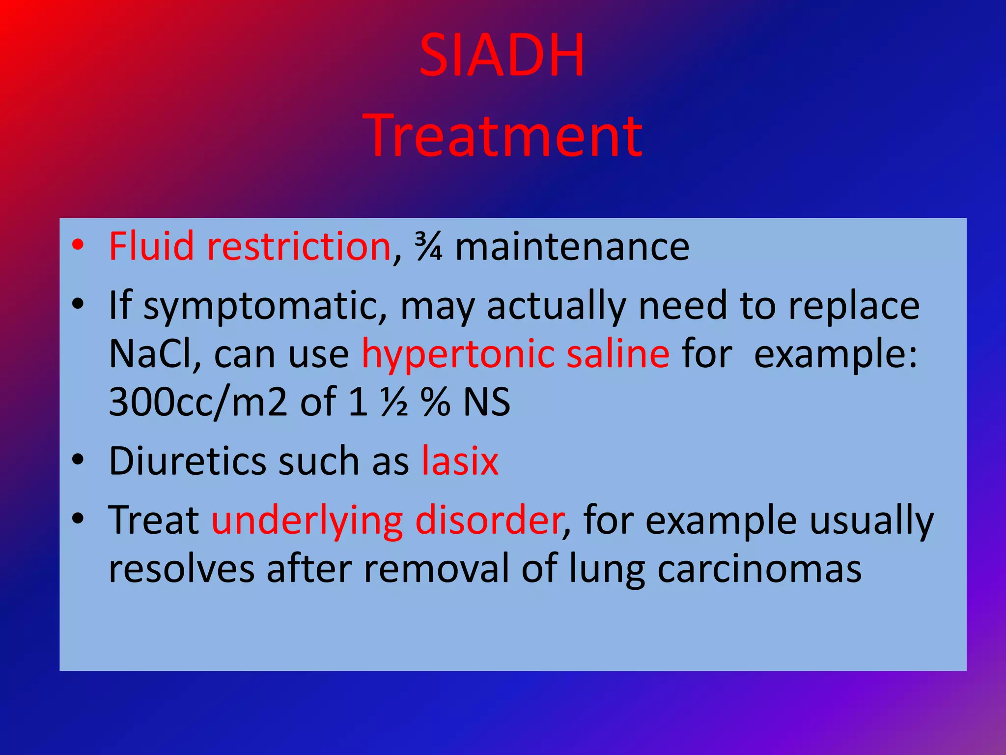 SIADH
Treatment
• Fluid restriction, ¾ maintenance
• If symptomatic, may actually need to replace
NaCl, can use hypertonic saline for example:
300cc/m2 of 1 ½ % NS
• Diuretics such as lasix
• Treat underlying disorder, for example usually
resolves after removal of lung carcinomas
 