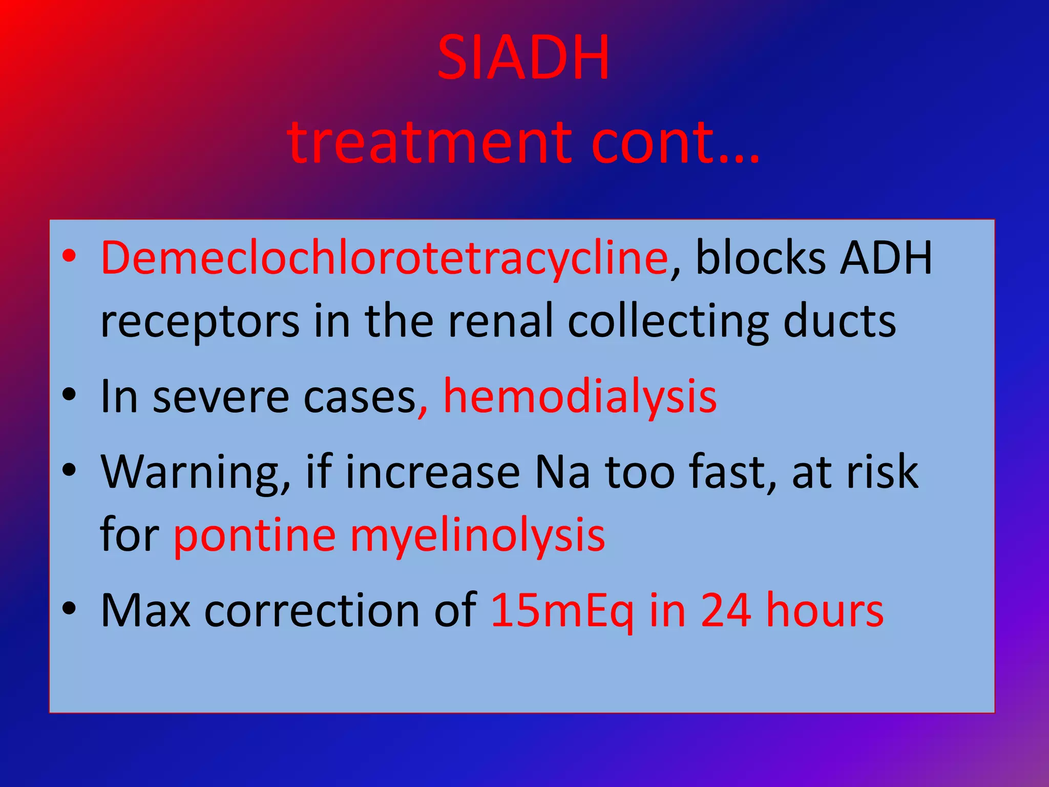 SIADH
treatment cont…
• Demeclochlorotetracycline, blocks ADH
receptors in the renal collecting ducts
• In severe cases, hemodialysis
• Warning, if increase Na too fast, at risk
for pontine myelinolysis
• Max correction of 15mEq in 24 hours
 