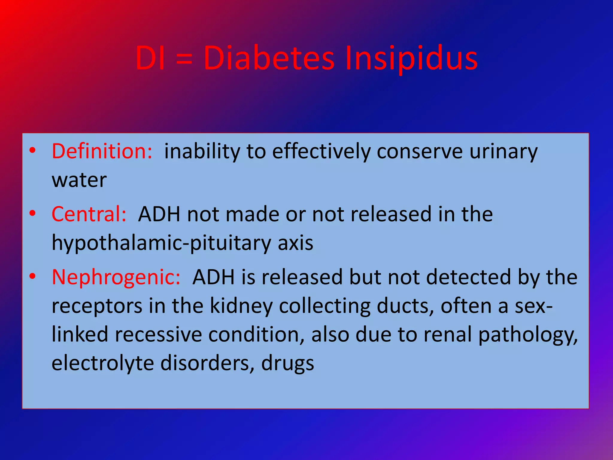 DI = Diabetes Insipidus
• Definition: inability to effectively conserve urinary
water
• Central: ADH not made or not released in the
hypothalamic-pituitary axis
• Nephrogenic: ADH is released but not detected by the
receptors in the kidney collecting ducts, often a sex-
linked recessive condition, also due to renal pathology,
electrolyte disorders, drugs
 