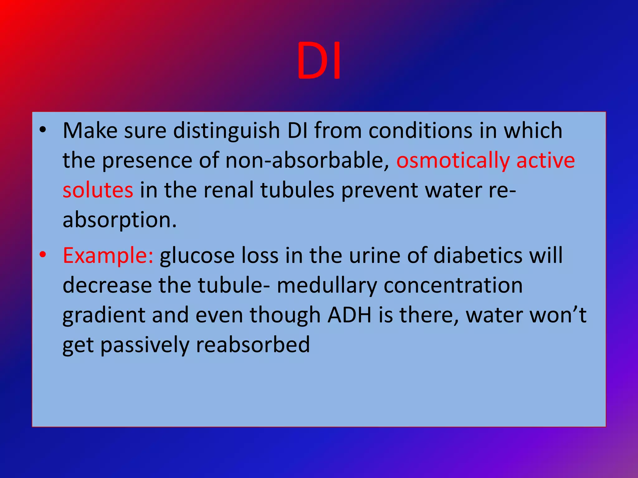 DI
• Make sure distinguish DI from conditions in which
the presence of non-absorbable, osmotically active
solutes in the renal tubules prevent water re-
absorption.
• Example: glucose loss in the urine of diabetics will
decrease the tubule- medullary concentration
gradient and even though ADH is there, water won’t
get passively reabsorbed
 