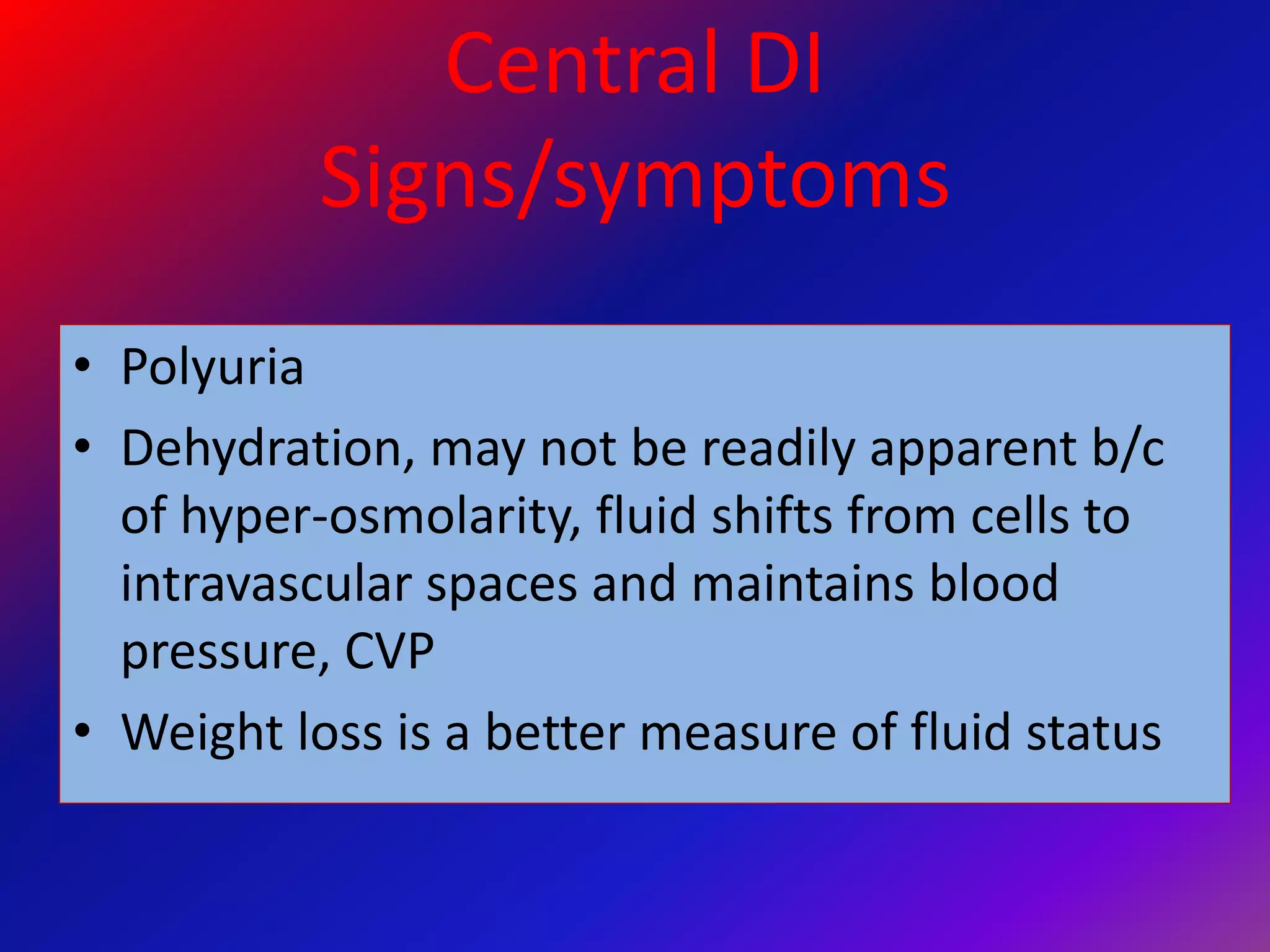 Central DI
Signs/symptoms
• Polyuria
• Dehydration, may not be readily apparent b/c
of hyper-osmolarity, fluid shifts from cells to
intravascular spaces and maintains blood
pressure, CVP
• Weight loss is a better measure of fluid status
 