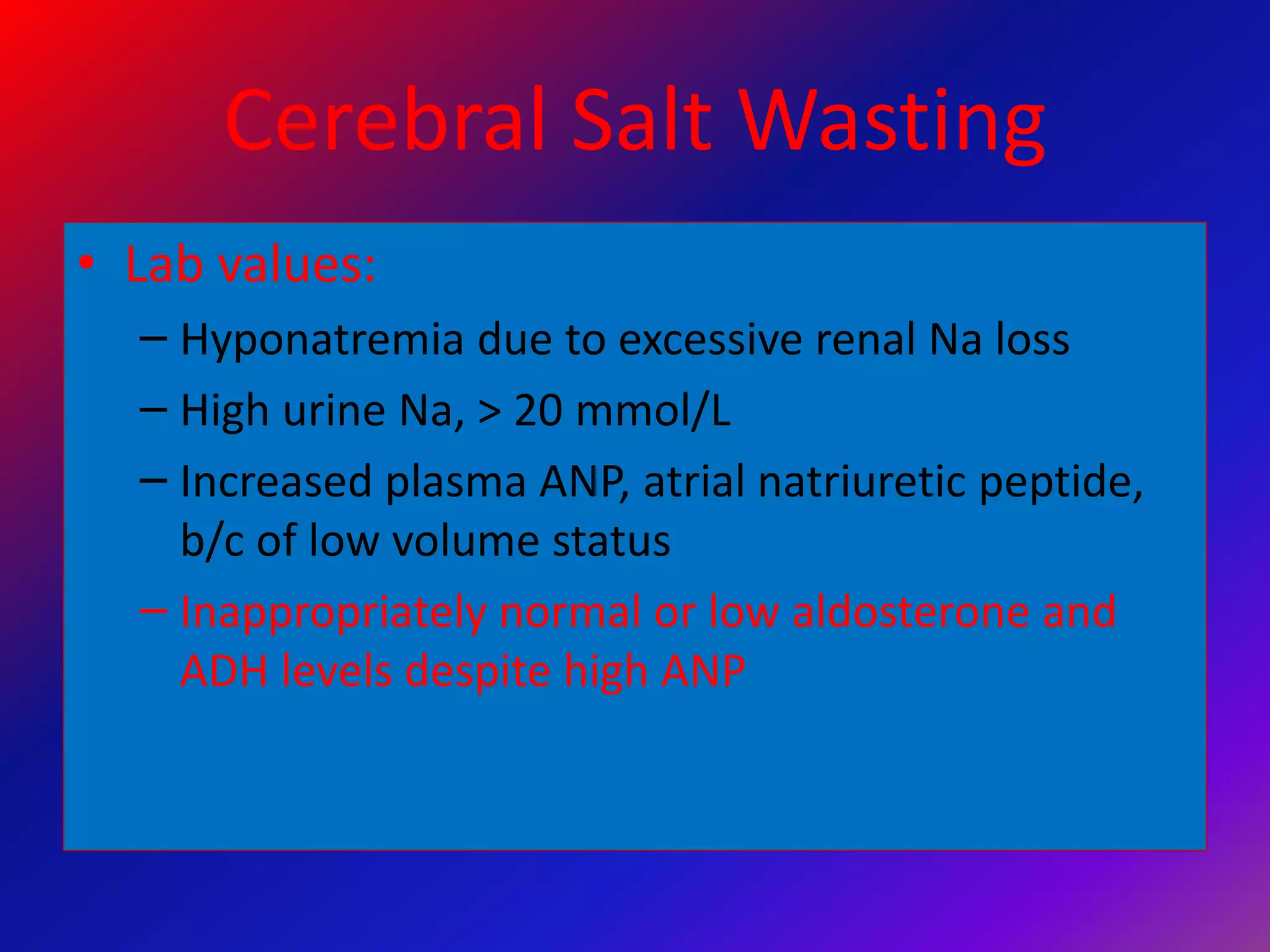 Cerebral Salt Wasting
• Lab values:
– Hyponatremia due to excessive renal Na loss
– High urine Na, > 20 mmol/L
– Increased plasma ANP, atrial natriuretic peptide,
b/c of low volume status
– Inappropriately normal or low aldosterone and
ADH levels despite high ANP
 