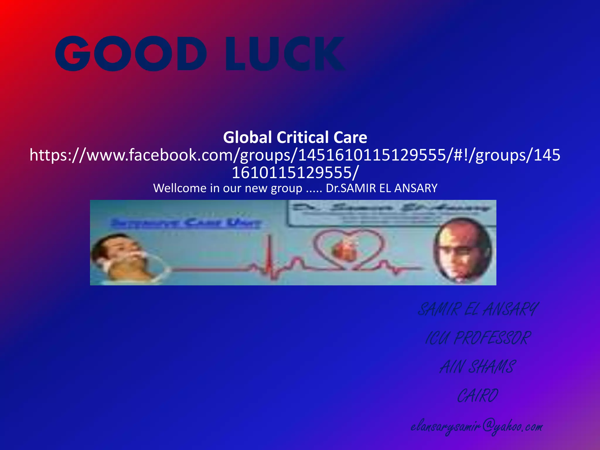 GOOD LUCK
SAMIR EL ANSARY
ICU PROFESSOR
AIN SHAMS
CAIRO
elansarysamir@yahoo.com
Global Critical Care
https://www.facebook.com/groups/1451610115129555/#!/groups/145
1610115129555/
Wellcome in our new group ..... Dr.SAMIR EL ANSARY
 