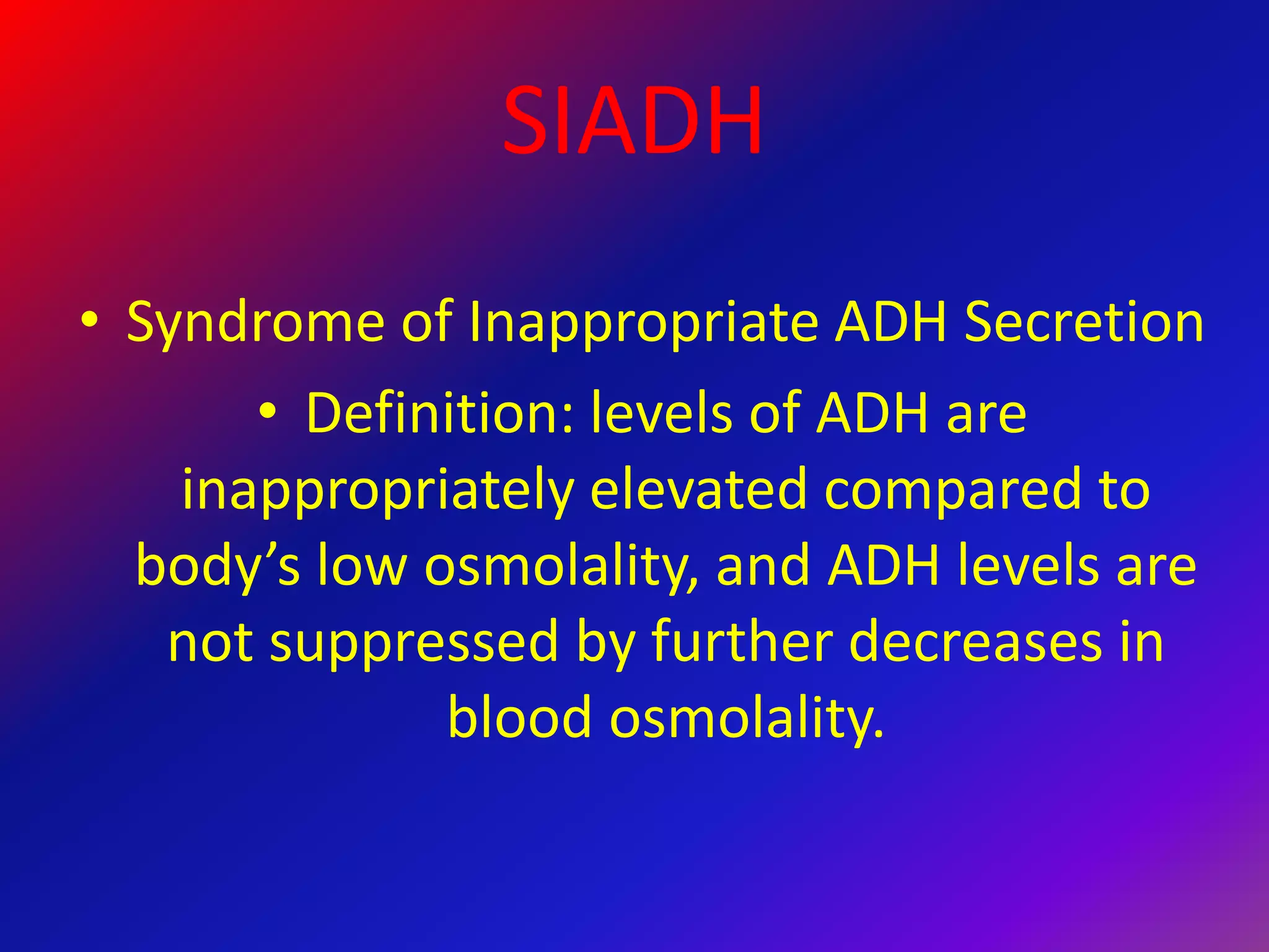 SIADH
• Syndrome of Inappropriate ADH Secretion
• Definition: levels of ADH are
inappropriately elevated compared to
body’s low osmolality, and ADH levels are
not suppressed by further decreases in
blood osmolality.
 