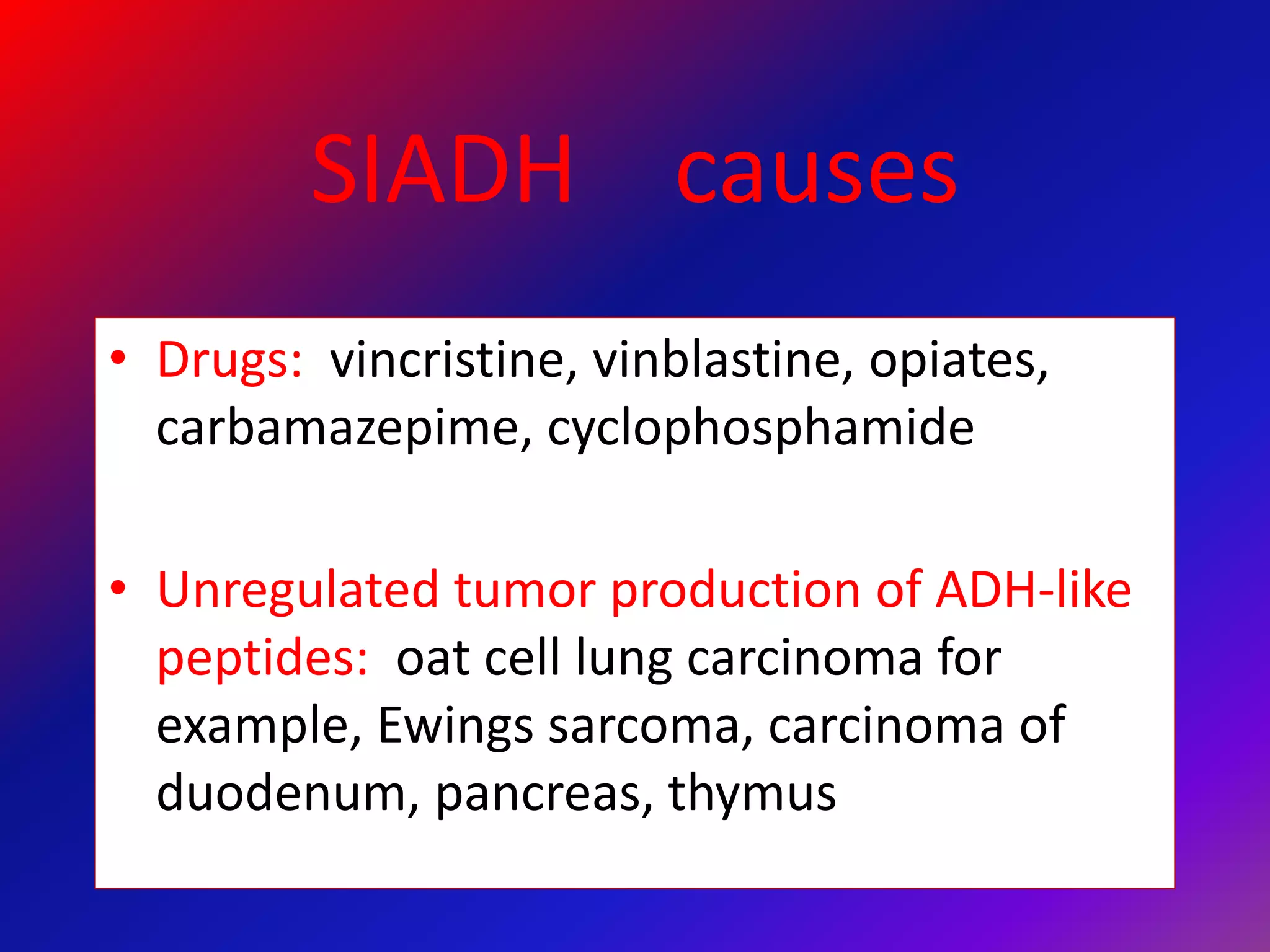 SIADH causes
• Drugs: vincristine, vinblastine, opiates,
carbamazepime, cyclophosphamide
• Unregulated tumor production of ADH-like
peptides: oat cell lung carcinoma for
example, Ewings sarcoma, carcinoma of
duodenum, pancreas, thymus
 