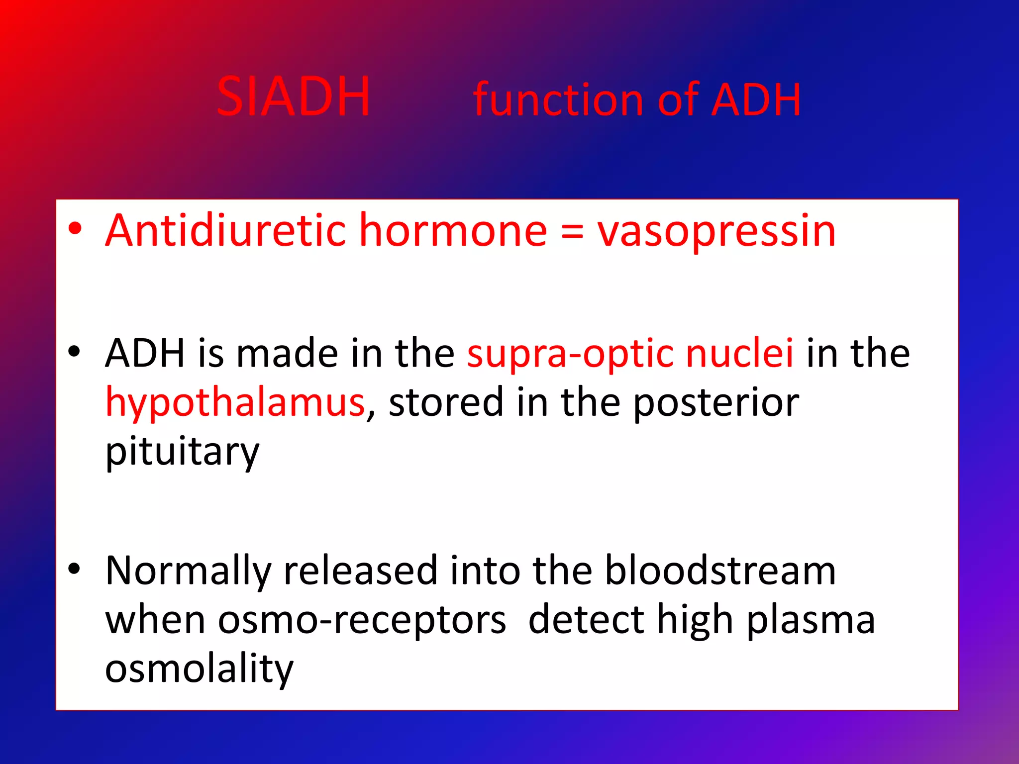 SIADH function of ADH
• Antidiuretic hormone = vasopressin
• ADH is made in the supra-optic nuclei in the
hypothalamus, stored in the posterior
pituitary
• Normally released into the bloodstream
when osmo-receptors detect high plasma
osmolality
 