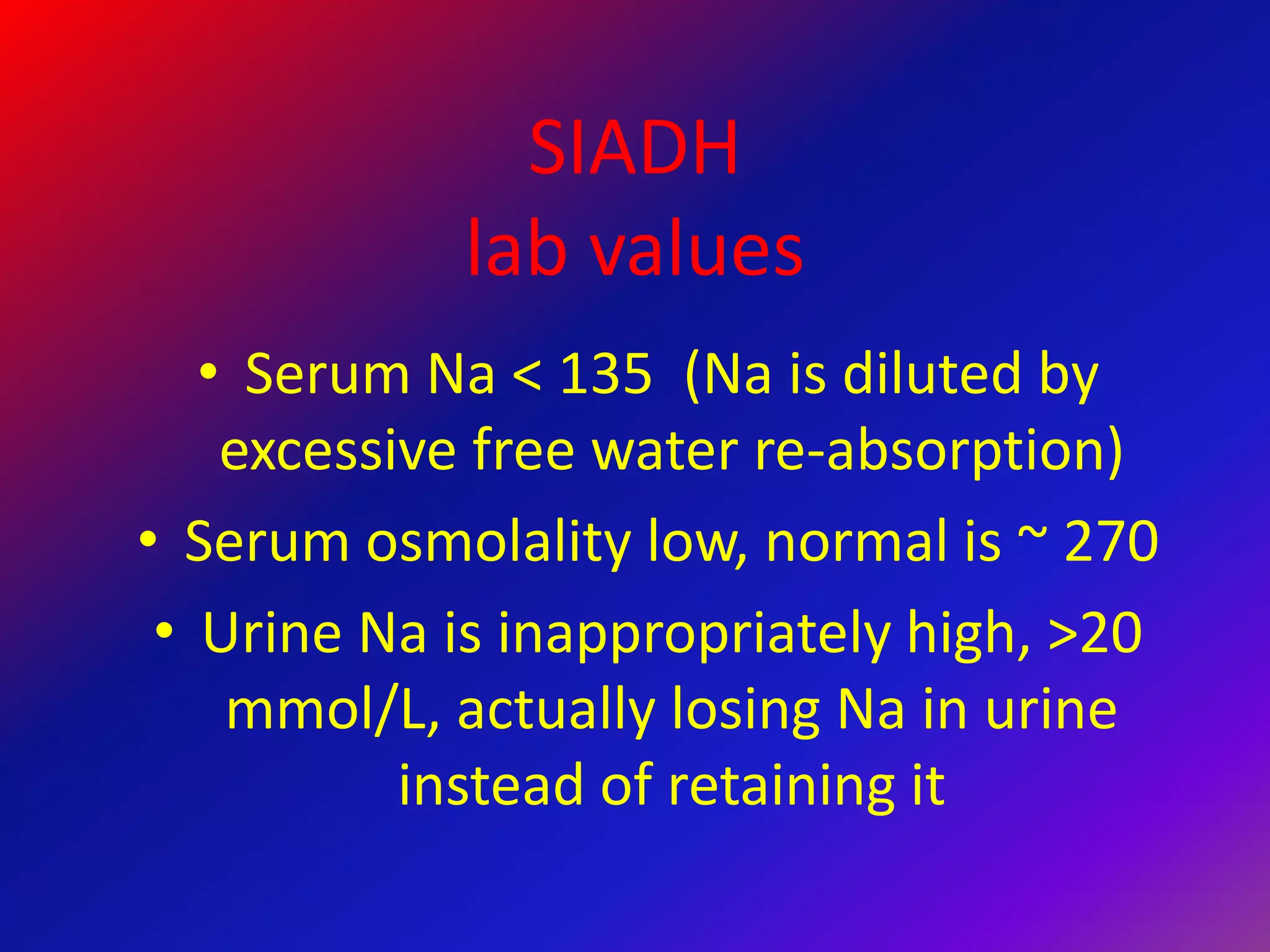 SIADH
lab values
• Serum Na < 135 (Na is diluted by
excessive free water re-absorption)
• Serum osmolality low, normal is ~ 270
• Urine Na is inappropriately high, >20
mmol/L, actually losing Na in urine
instead of retaining it
 