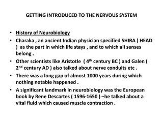GETTING INTRODUCED TO THE NERVOUS SYSTEM
• History of Neurobiology
• Charaka , an ancient Indian physician specified SHIRA ( HEAD
) as the part in which life stays , and to which all senses
belong .
• Other scientists like Aristotle ( 4th century BC ) and Galen (
2nd century AD ) also talked about nerve conduits etc .
• There was a long gap of almost 1000 years during which
nothing notable happened .
• A significant landmark in neurobiology was the European
book by Rene Descartes ( 1596-1650 ) –he talked about a
vital fluid which caused muscle contraction .
 