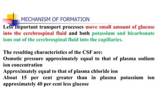 MECHANISM OF FORMATION
Less important transport processes move small amount of glucose
into the cerebrospinal fluid and both potassium and bicarbonate
ions out of the cerebrospinal fluid into the capillaries.
The resulting characteristics of the CSF are:
Osmotic pressure approximately equal to that of plasma sodium
ion concentration
Approximately equal to that of plasma chloride ion
About 15 per cent greater than in plasma potassium ion
approximately 40 per cent less glucose
 