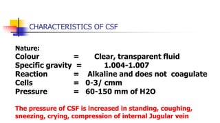 CHARACTERISTICS OF CSF
Nature:
Colour = Clear, transparent fluid
Specific gravity = 1.004-1.007
Reaction = Alkaline and does not coagulate
Cells = 0-3/ cmm
Pressure = 60-150 mm of H2O
The pressure of CSF is increased in standing, coughing,
sneezing, crying, compression of internal Jugular vein
 