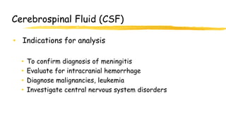 Cerebrospinal Fluid (CSF)
• Indications for analysis
• To confirm diagnosis of meningitis
• Evaluate for intracranial hemorrhage
• Diagnose malignancies, leukemia
• Investigate central nervous system disorders
 