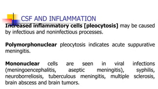CSF AND INFLAMMATION
Increased inflammatory cells [pleocytosis] may be caused
by infectious and noninfectious processes.
Polymorphonuclear pleocytosis indicates acute suppurative
meningitis.
Mononuclear cells are seen in viral infections
(meningoencephalitis, aseptic meningitis), syphilis,
neuroborreliosis, tuberculous meningitis, multiple sclerosis,
brain abscess and brain tumors.
 