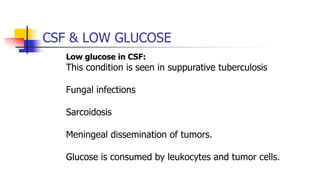 CSF & LOW GLUCOSE
Low glucose in CSF:
This condition is seen in suppurative tuberculosis
Fungal infections
Sarcoidosis
Meningeal dissemination of tumors.
Glucose is consumed by leukocytes and tumor cells.
 