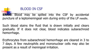 BLOOD IN CSF
Blood: Blood may be spilled into the CSF by accidental
puncture of a leptomeningeal vein during entry of the LP needle.
Such blood stains the fluid that is drawn initially and clears
gradually. If it does not clear, blood indicates subarachnoid
hemorrhage.
Erythrocytes from subarachnoid hemorrhage are cleared in 3 to
7 days. A few neutrophils and mononuclear cells may also be
present as a result of meningeal irritation.
 