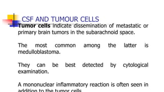 CSF AND TUMOUR CELLS
Tumor cells indicate dissemination of metastatic or
primary brain tumors in the subarachnoid space.
The most common among the latter is
medulloblastoma.
They can be best detected by cytological
examination.
A mononuclear inflammatory reaction is often seen in
 