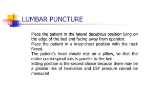 LUMBAR PUNCTURE
Place the patient in the lateral decubitus position lying on
the edge of the bed and facing away from operator.
Place the patient in a knee-chest position with the neck
flexed.
The patient's head should rest on a pillow, so that the
entire cranio-spinal axis is parallel to the bed.
Sitting position is the second choice because there may be
a greater risk of herniation and CSF pressure cannot be
measured
 