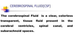 CEREBROSPINAL FLUID[CSF]
The cerebrospinal Fluid is a clear, colorless
transparent, tissue fluid present in the
cerebral ventricles, spinal canal, and
subarachnoid spaces.
 