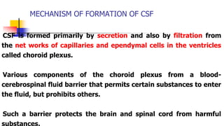 MECHANISM OF FORMATION OF CSF
CSF is formed primarily by secretion and also by filtration from
the net works of capillaries and ependymal cells in the ventricles
called choroid plexus.
Various components of the choroid plexus from a blood-
cerebrospinal fluid barrier that permits certain substances to enter
the fluid, but prohibits others.
Such a barrier protects the brain and spinal cord from harmful
substances.
 