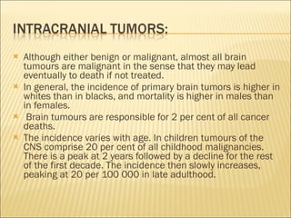 Although either benign or malignant, almost all brain tumours are malignant in the sense that they may lead eventually to death if not treated. In general, the incidence of primary brain tumors is higher in whites than in blacks, and mortality is higher in males than in females. Brain tumours are responsible for 2 per cent of all cancer deaths. The incidence varies with age. In children tumours of the CNS comprise 20 per cent of all childhood malignancies. There is a peak at 2 years followed by a decline for the rest of the first decade. The incidence then slowly increases, peaking at 20 per 100 000 in late adulthood. 