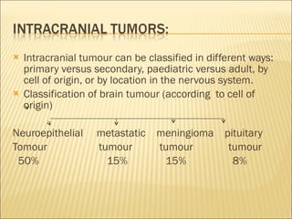Intracranial tumour can be classified in different ways: primary versus secondary, paediatric versus adult, by cell of origin, or by location in the nervous system. Classification of brain tumour (according  to cell of origin) Neuroepithelial  metastatic  meningioma  pituitary  Tomour  tumour  tumour  tumour 50%  15%  15%  8% 