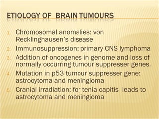 Chromosomal anomalies: von Recklinghausen’s disease Immunosuppression: primary CNS lymphoma Addition of oncogenes in genome and loss of normally occurring tumour suppresser genes. Mutation in p53 tumour suppresser gene: astrocytoma and meningioma Cranial irradiation: for tenia capitis  leads to astrocytoma and meningioma 