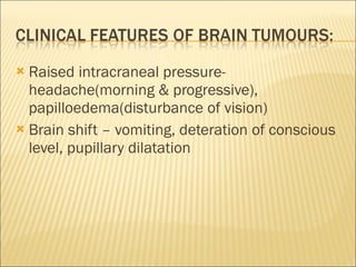 Raised intracraneal pressure- headache(morning & progressive), papilloedema(disturbance of vision) Brain shift – vomiting, deteration of conscious level, pupillary dilatation 