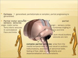 Epilepsy   –  generalised, partial(simple or complex), partial progressing to genarelised. Partial motor seizures  partial sensory  seizures origin- motor cortex  origin – sensory cortex Tonic/clonic seizures  numbness tingling in  In contralateral  face and limb Face and limbs pure visual/auditory seizures are rare complex partial seizures:  arise from the  medial temporal lobe- formed visual or auditory hallucinations, awareness of abnormal taste, feeling of fear, déjà vu, unfamiliarity and  depersonalisation and automatisms.  