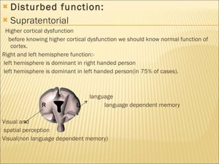 Disturbed function: Supratentorial  Higher cortical dysfunction before knowing higher cortical dysfunction we should know normal function of cortex. Right and left hemisphere function:- left hemisphere is dominant in right handed person left hemisphere is dominant in left handed person(in 75% of cases). language R  L  language dependent memory Visual and spatial perception Visual(non language dependent memory) 