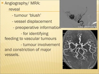 Angiography/ MRA: reveal - tumour ‘blush’ - vessel displacement - preoperative information - for identifying feeding to vascular tumours - tumour involvement and constriction of major vessels.  