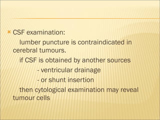 CSF examination: lumber puncture is contraindicated in cerebral tumours.  if CSF is obtained by another sources  - ventricular drainage  - or shunt insertion then cytological examination may reveal tumour cells 
