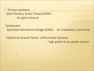 Tumour markers: Glial Fibrillary Acidic Protein(GFAP) - for glial tumours Cytokeratin Epithelial Membrane Antigen(EMA)  for metastatic carcinoma Epidermal Growth Factor- differentiate between  - high grade & low grade tumour -  