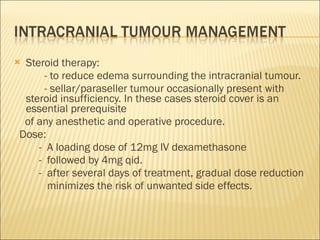 Steroid therapy: - to reduce edema surrounding the intracranial tumour. - sellar/paraseller tumour occasionally present with steroid insufficiency. In these cases steroid cover is an essential prerequisite of any anesthetic and operative procedure. Dose:  -  A loading dose of 12mg IV dexamethasone -  followed by 4mg qid.  -  after several days of treatment, gradual dose reduction  minimizes the risk of unwanted side effects.  