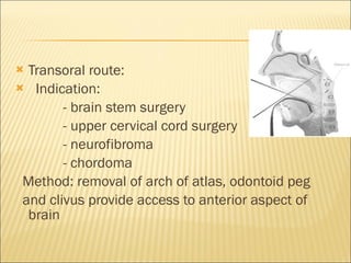 Transoral route:  Indication:  - brain stem surgery - upper cervical cord surgery - neurofibroma - chordoma Method: removal of arch of atlas, odontoid peg and clivus provide access to anterior aspect of brain  