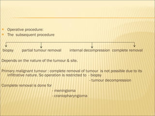 Operative procedure: The  subsequent procedure biopsy  partial tumour removal  internal decompression  complete removal Depends on the nature of the tumour & site. Primary malignant tumour : complete removal of tumour  is not possible due to its infiltrative nature. So operation is restricted to  - biopsy  - tumour decompression Complete removal is done for  - meningioma - craniopharyngioma  